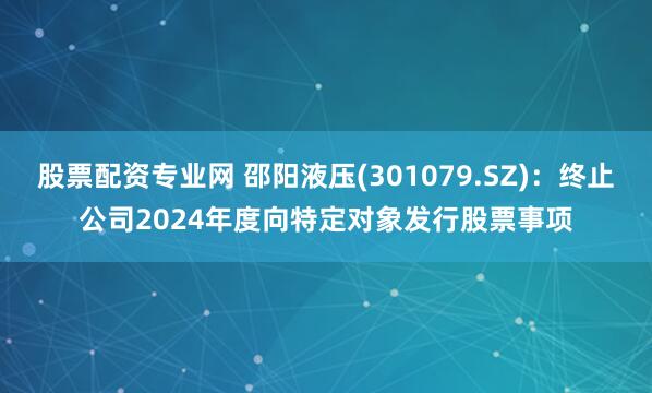 股票配资专业网 邵阳液压(301079.SZ)：终止公司2024年度向特定对象发行股票事项