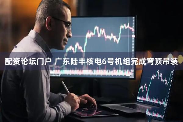 配资论坛门户 广东陆丰核电6号机组完成穹顶吊装