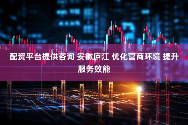配资平台提供咨询 安徽庐江 优化营商环境 提升服务效能