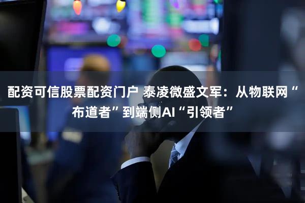 配资可信股票配资门户 泰凌微盛文军：从物联网“布道者”到端侧AI“引领者”