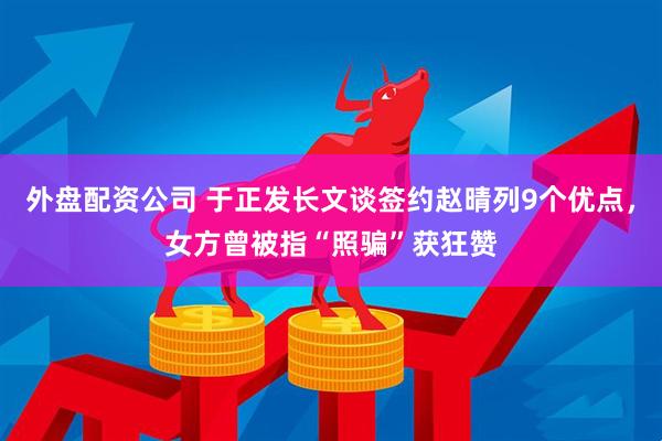 外盘配资公司 于正发长文谈签约赵晴列9个优点，女方曾被指“照骗”获狂赞