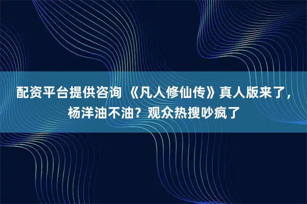 配资平台提供咨询 《凡人修仙传》真人版来了，杨洋油不油？观众热搜吵疯了
