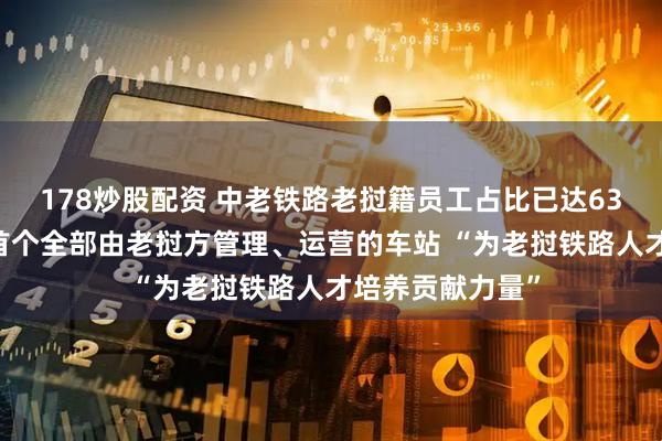 178炒股配资 中老铁路老挝籍员工占比已达63％ 纳磨站成为首个全部由老挝方管理、运营的车站 “为老挝铁路人才培养贡献力量”
