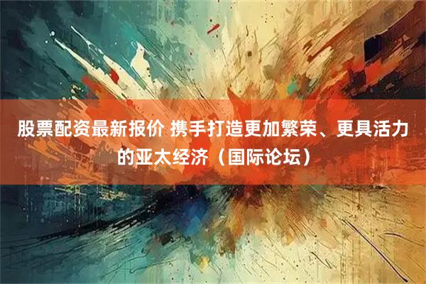 股票配资最新报价 携手打造更加繁荣、更具活力的亚太经济（国际论坛）