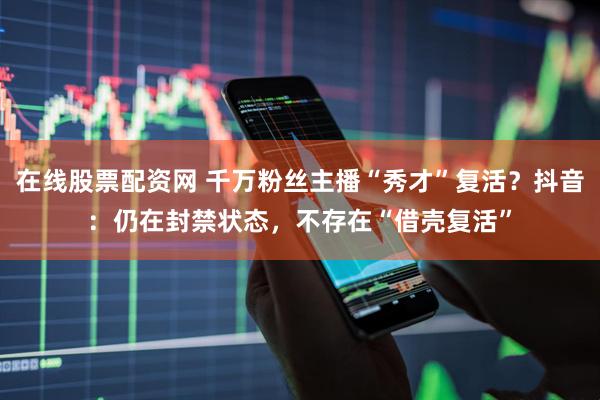在线股票配资网 千万粉丝主播“秀才”复活？抖音：仍在封禁状态，不存在“借壳复活”