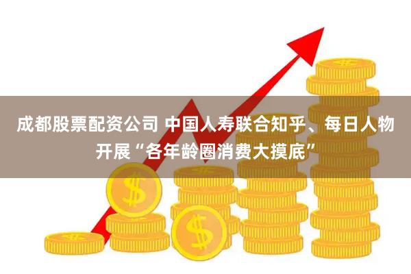 成都股票配资公司 中国人寿联合知乎、每日人物开展“各年龄圈消费大摸底”