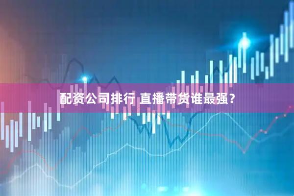 配资公司排行 直播带货谁最强？