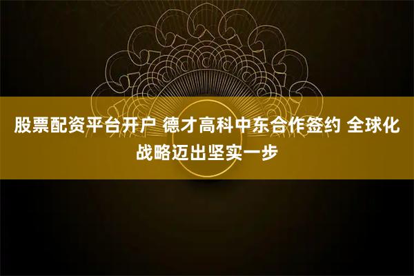 股票配资平台开户 德才高科中东合作签约 全球化战略迈出坚实一步
