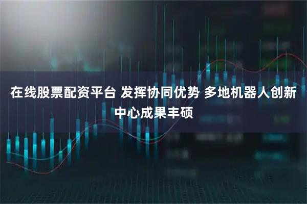 在线股票配资平台 发挥协同优势 多地机器人创新中心成果丰硕