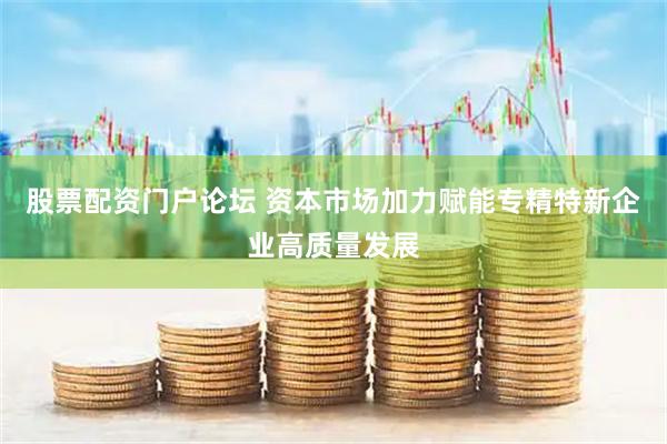 股票配资门户论坛 资本市场加力赋能专精特新企业高质量发展