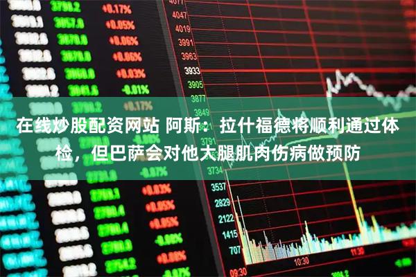 在线炒股配资网站 阿斯：拉什福德将顺利通过体检，但巴萨会对他大腿肌肉伤病做预防