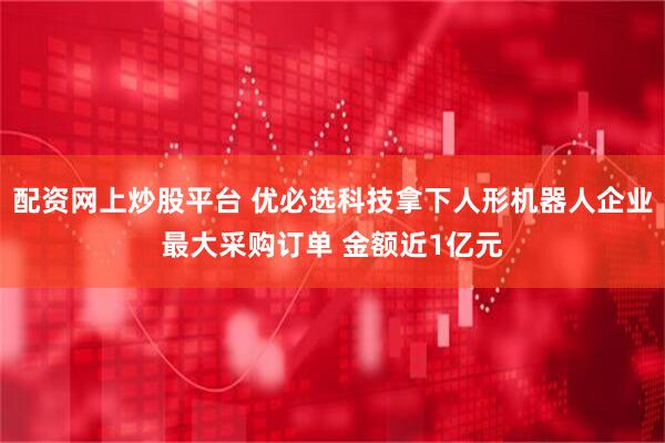 配资网上炒股平台 优必选科技拿下人形机器人企业最大采购订单 金额近1亿元