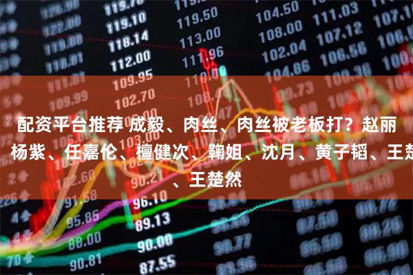 配资平台推荐 成毅、肉丝、肉丝被老板打？赵丽颖、杨紫、任嘉伦、檀健次、鞠姐、沈月、黄子韬、王楚然