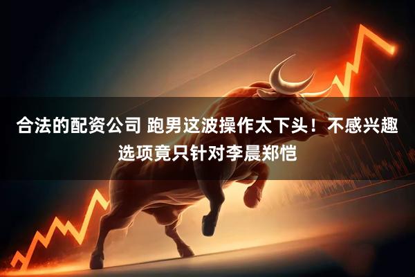 合法的配资公司 跑男这波操作太下头！不感兴趣选项竟只针对李晨郑恺